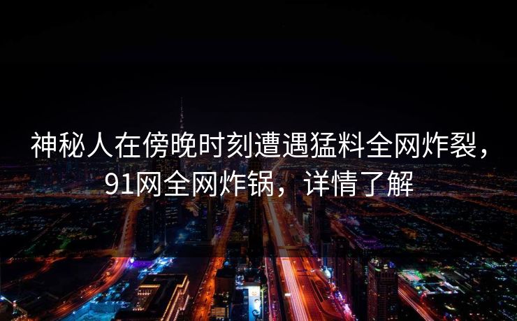 神秘人在傍晚时刻遭遇猛料全网炸裂，91网全网炸锅，详情了解