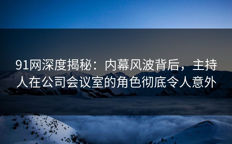 91网深度揭秘：内幕风波背后，主持人在公司会议室的角色彻底令人意外
