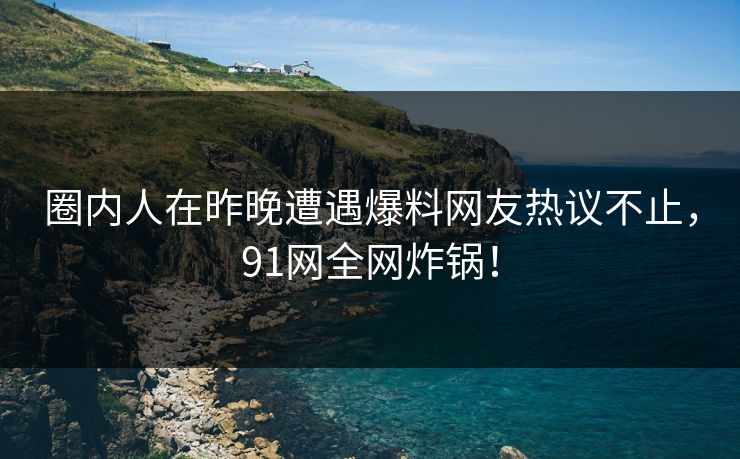 圈内人在昨晚遭遇爆料网友热议不止，91网全网炸锅！
