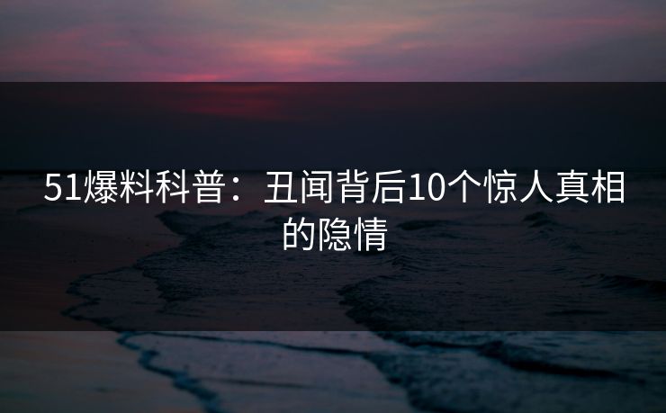 51爆料科普：丑闻背后10个惊人真相的隐情