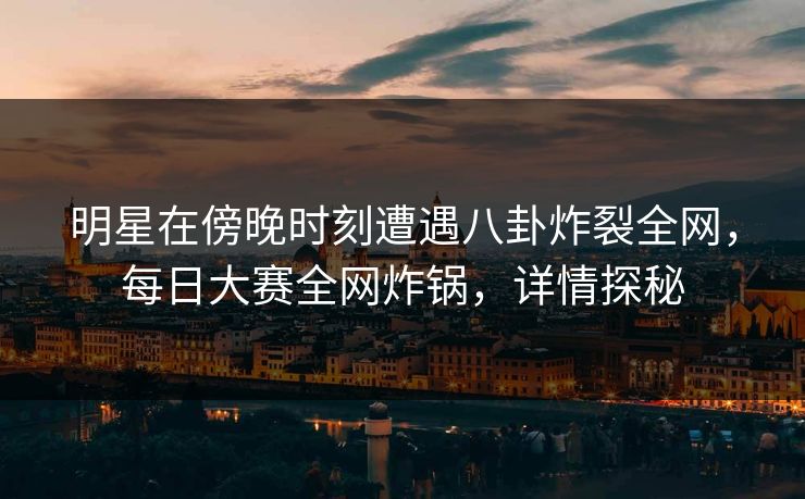 明星在傍晚时刻遭遇八卦炸裂全网，每日大赛全网炸锅，详情探秘