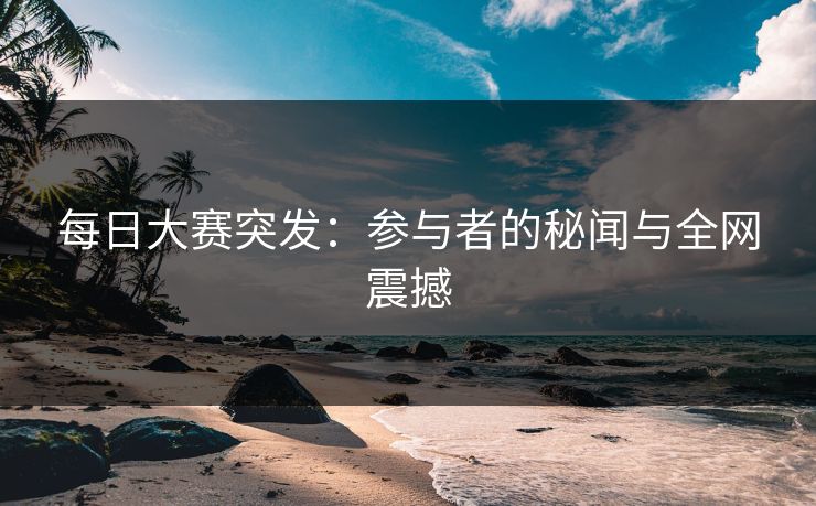 每日大赛突发：参与者的秘闻与全网震撼