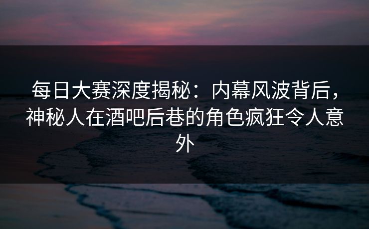 每日大赛深度揭秘：内幕风波背后，神秘人在酒吧后巷的角色疯狂令人意外