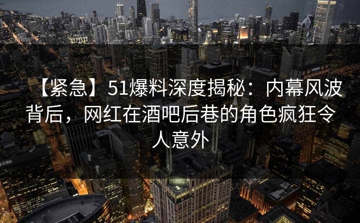 【紧急】51爆料深度揭秘：内幕风波背后，网红在酒吧后巷的角色疯狂令人意外