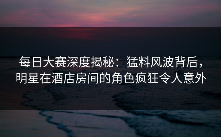 每日大赛深度揭秘：猛料风波背后，明星在酒店房间的角色疯狂令人意外