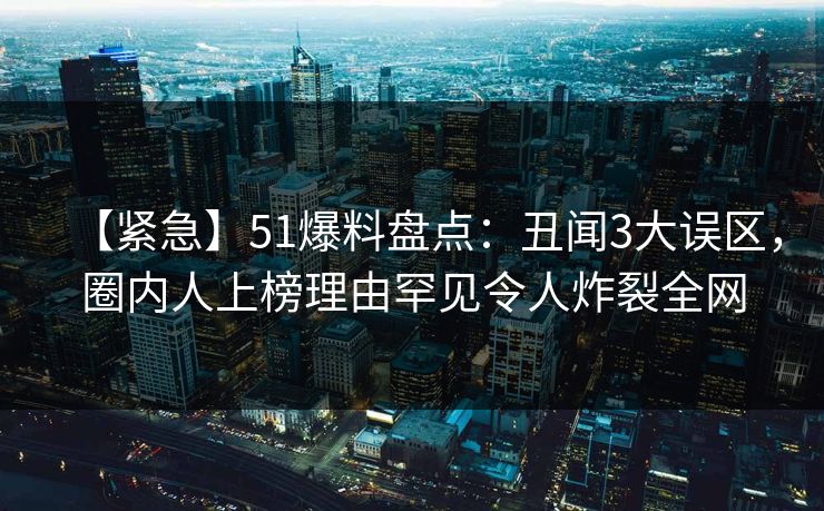 【紧急】51爆料盘点:丑闻3大误区,圈内人上榜理由罕见令人炸裂全网 【紧急】51爆料盘点:丑闻3大误区,圈内人上榜理由罕见令人炸裂全网
