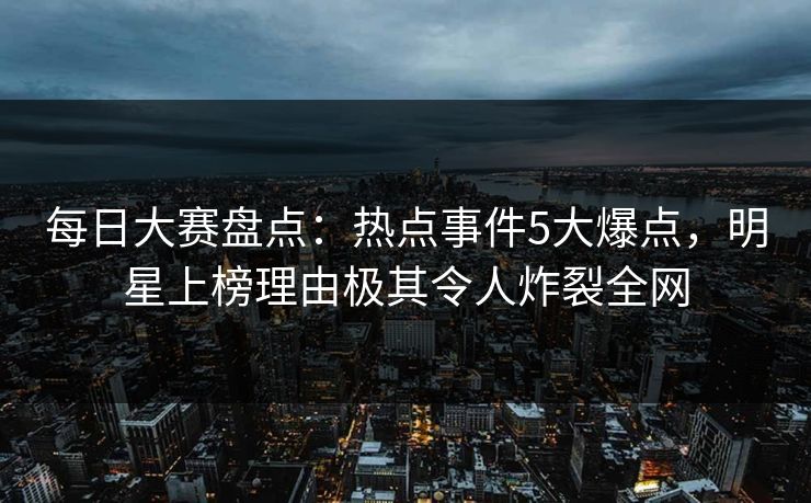 每日大赛盘点：热点事件5大爆点，明星上榜理由极其令人炸裂全网