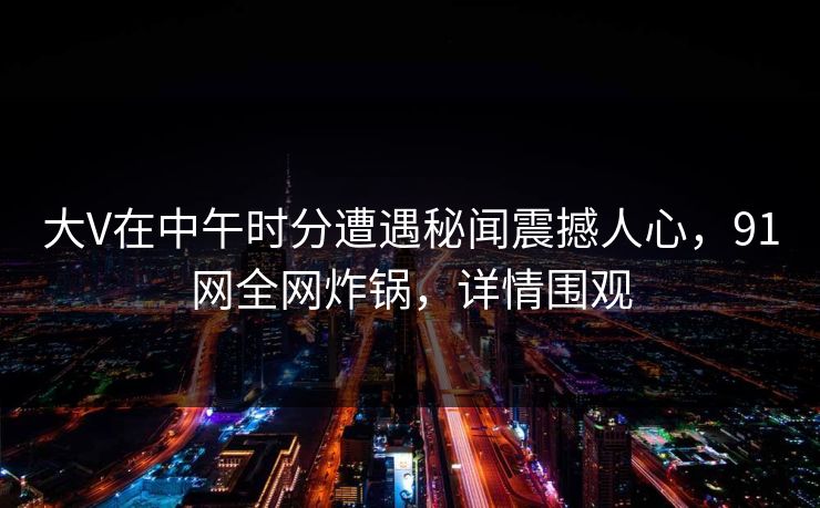 大V在中午时分遭遇秘闻震撼人心，91网全网炸锅，详情围观