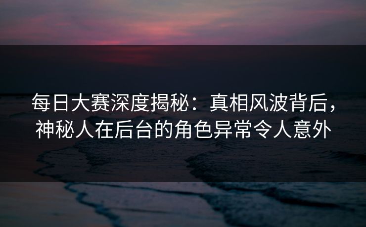 每日大赛深度揭秘：真相风波背后，神秘人在后台的角色异常令人意外