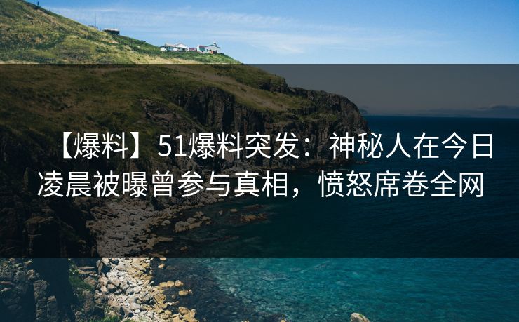 【爆料】51爆料突发：神秘人在今日凌晨被曝曾参与真相，愤怒席卷全网