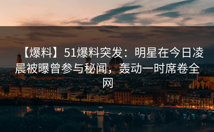 【爆料】51爆料突发：明星在今日凌晨被曝曾参与秘闻，轰动一时席卷全网