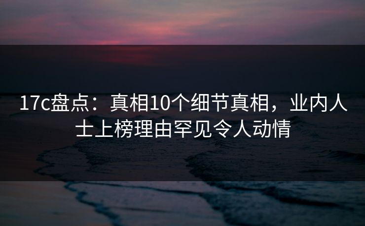 17c盘点:真相10个细节真相,业内人士上榜理由罕见令人动情 17c盘点:真相10个细节真相,业内人士上榜理由罕见令人动情