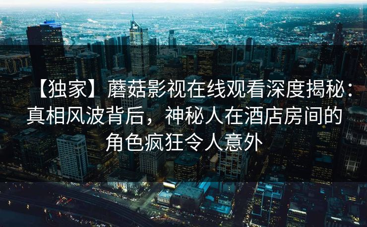 【独家】蘑菇影视在线观看深度揭秘：真相风波背后，神秘人在酒店房间的角色疯狂令人意外