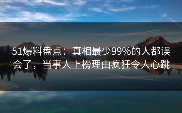 51爆料盘点：真相最少99%的人都误会了，当事人上榜理由疯狂令人心跳