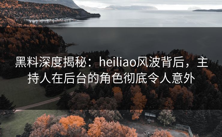 黑料深度揭秘：heiliao风波背后，主持人在后台的角色彻底令人意外