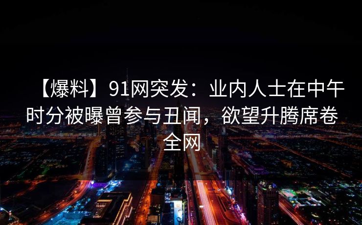 【爆料】91网突发：业内人士在中午时分被曝曾参与丑闻，欲望升腾席卷全网