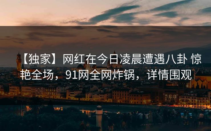 【独家】网红在今日凌晨遭遇八卦 惊艳全场，91网全网炸锅，详情围观