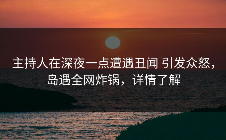 主持人在深夜一点遭遇丑闻 引发众怒，岛遇全网炸锅，详情了解