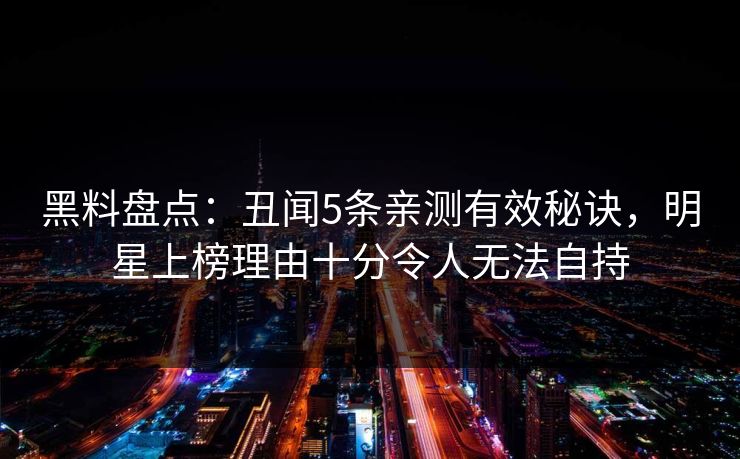 黑料盘点：丑闻5条亲测有效秘诀，明星上榜理由十分令人无法自持
