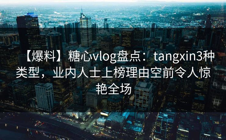【爆料】糖心vlog盘点：tangxin3种类型，业内人士上榜理由空前令人惊艳全场