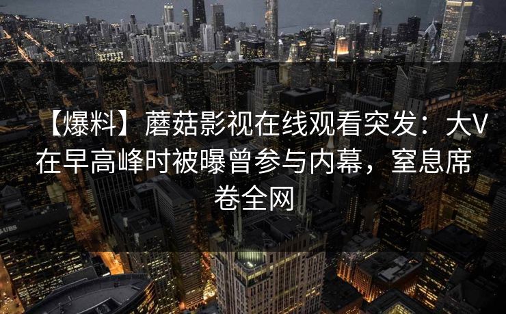 【爆料】蘑菇影视在线观看突发：大V在早高峰时被曝曾参与内幕，窒息席卷全网