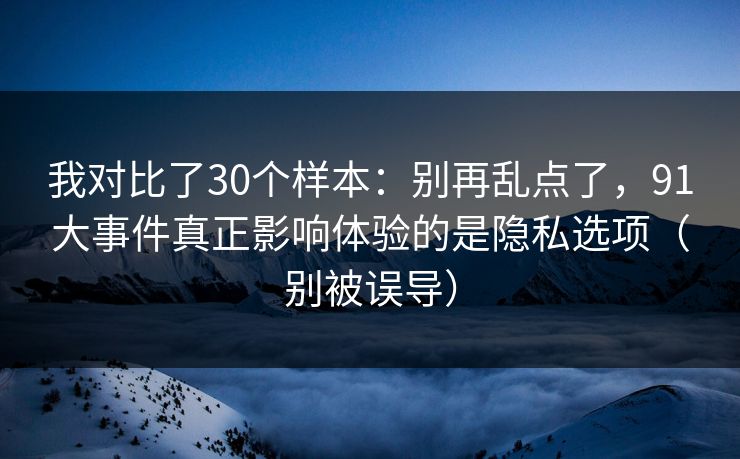 我对比了30个样本：别再乱点了，91大事件真正影响体验的是隐私选项（别被误导）