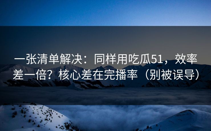 一张清单解决：同样用吃瓜51，效率差一倍？核心差在完播率（别被误导）