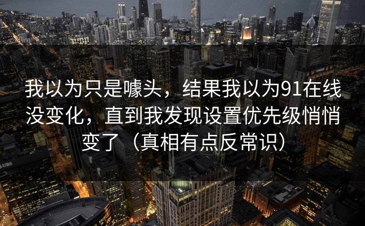 我以为只是噱头,结果我以为91在线没变化,直到我发现设置优先级悄悄变了(真相有点反常识) 我以为只是噱头,结果我以为91在线没变化,直到我发现设置优先级悄悄变了(真相有点反常识)