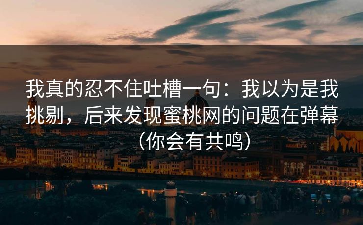 我真的忍不住吐槽一句:我以为是我挑剔,后来发现蜜桃网的问题在弹幕(你会有共鸣) 我真的忍不住吐槽一句:我以为是我挑剔,后来发现蜜桃网的问题在弹幕(你会有共鸣)