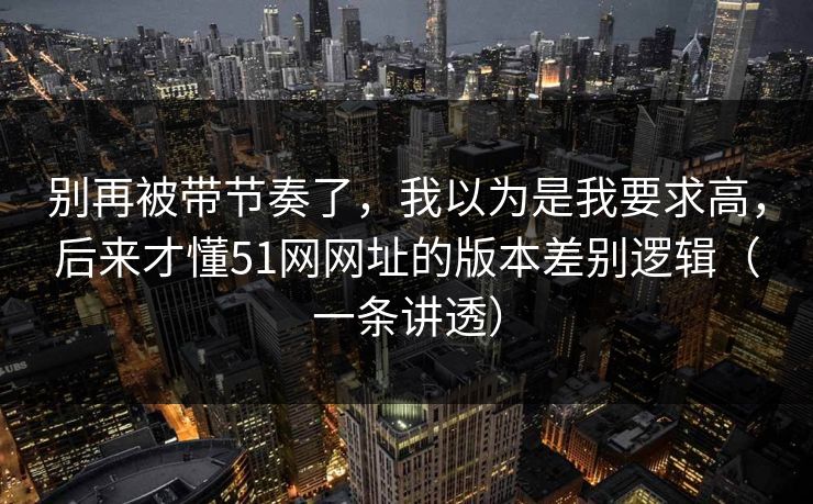 别再被带节奏了，我以为是我要求高，后来才懂51网网址的版本差别逻辑（一条讲透）