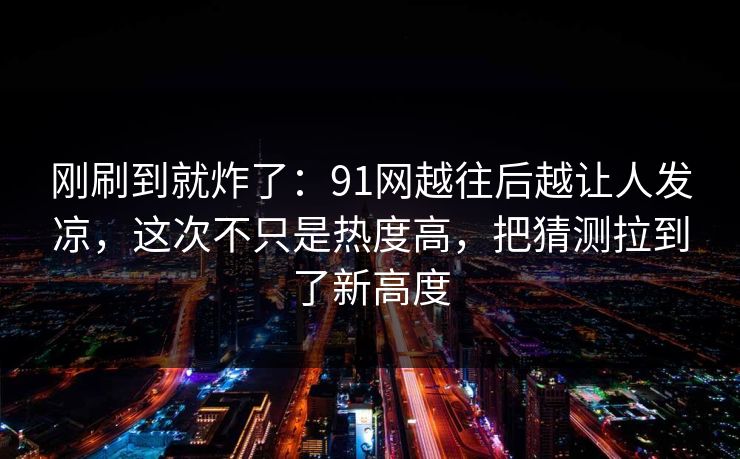 刚刷到就炸了：91网越往后越让人发凉，这次不只是热度高，把猜测拉到了新高度
